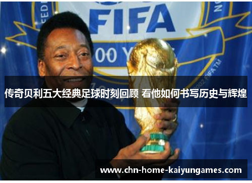 传奇贝利五大经典足球时刻回顾 看他如何书写历史与辉煌