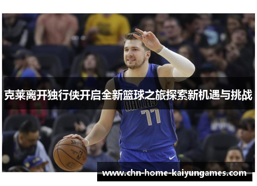 克莱离开独行侠开启全新篮球之旅探索新机遇与挑战