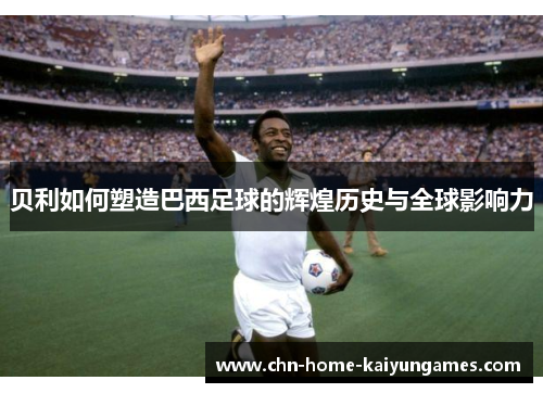 贝利如何塑造巴西足球的辉煌历史与全球影响力 贝利如何塑造巴西足球的辉煌历史与全球影响力