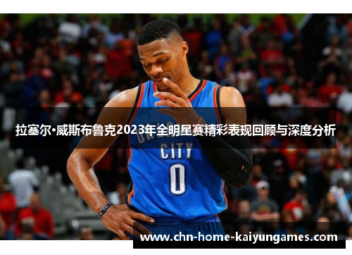 拉塞尔·威斯布鲁克2023年全明星赛精彩表现回顾与深度分析