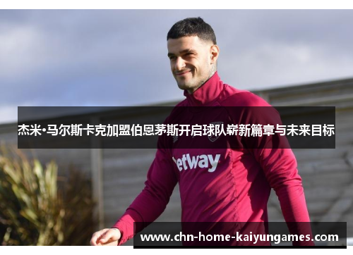 杰米·马尔斯卡克加盟伯恩茅斯开启球队崭新篇章与未来目标