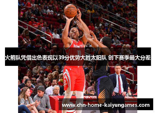 火箭队凭借出色表现以39分优势大胜太阳队 创下赛季最大分差