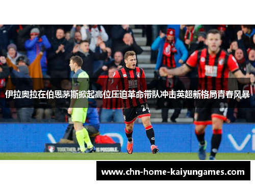伊拉奥拉在伯恩茅斯掀起高位压迫革命带队冲击英超新格局青春风暴