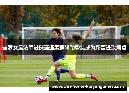 吉罗女足法甲进球连连展现强劲势头成为新晋进攻焦点