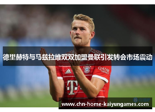 德里赫特与马兹拉维双双加盟曼联引发转会市场震动