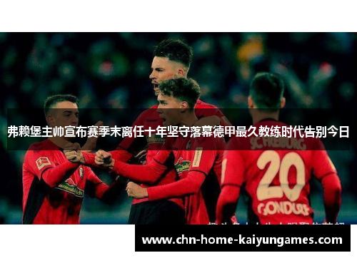 弗赖堡主帅宣布赛季末离任十年坚守落幕德甲最久教练时代告别今日 弗赖堡主帅宣布赛季末离任十年坚守落幕德甲最久教练时代告别今日