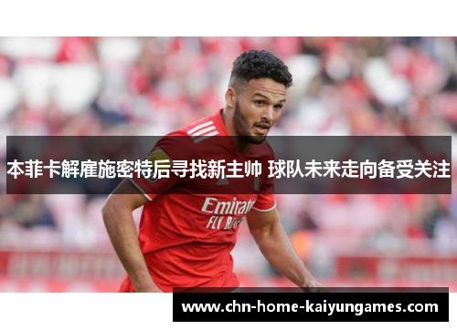 本菲卡解雇施密特后寻找新主帅 球队未来走向备受关注