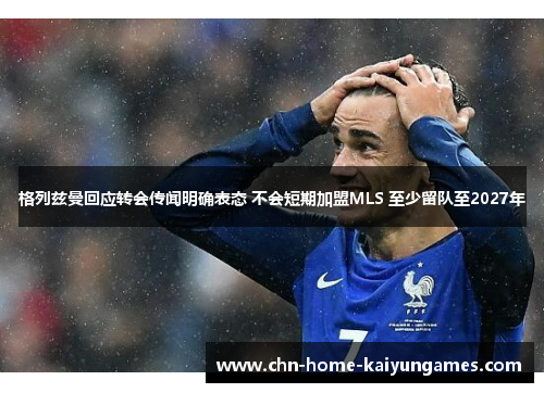 格列兹曼回应转会传闻明确表态 不会短期加盟MLS 至少留队至2027年