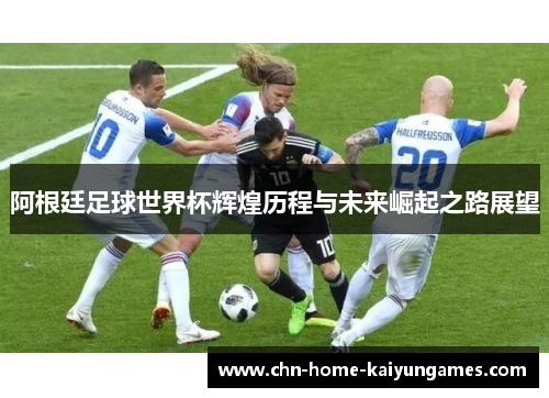 阿根廷足球世界杯辉煌历程与未来崛起之路展望 阿根廷足球世界杯辉煌历程与未来崛起之路展望