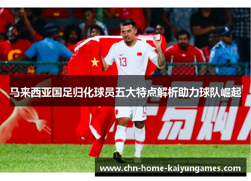 马来西亚国足归化球员五大特点解析助力球队崛起 马来西亚国足归化球员五大特点解析助力球队崛起