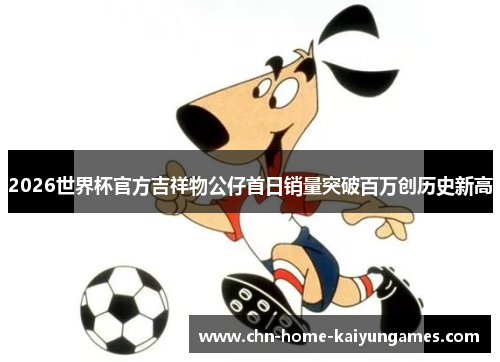 2026世界杯官方吉祥物公仔首日销量突破百万创历史新高 2026世界杯官方吉祥物公仔首日销量突破百万创历史新高